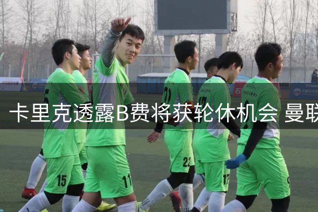 卡里克透露B费将获轮休机会 曼联核心需适应多线作战安排
