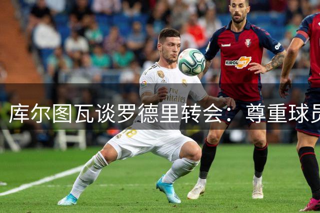 库尔图瓦谈罗德里转会：尊重球员选择 错过皇马略显遗憾