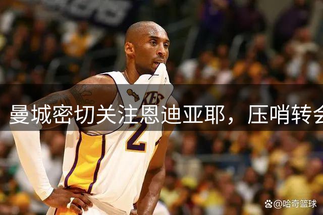 曼城密切关注恩迪亚耶，压哨转会或成行