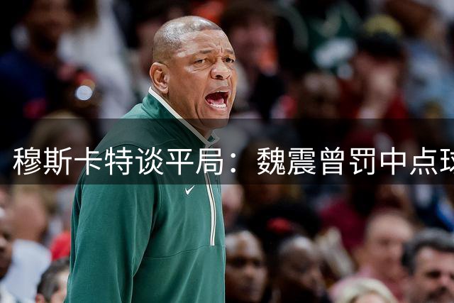 穆斯卡特谈平局：魏震曾罚中点球，无需过度苛责